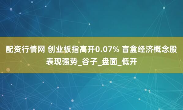 配资行情网 创业板指高开0.07% 盲盒经济概念股表现强势_谷子_盘面_低开