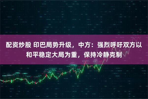 配资炒股 印巴局势升级，中方：强烈呼吁双方以和平稳定大局为重，保持冷静克制