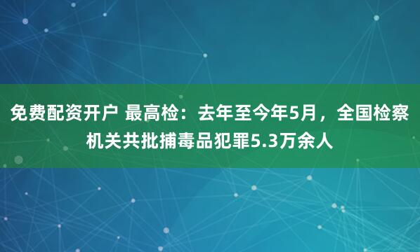 免费配资开户 最高检：去年至今年5月，全国检察机关共批捕毒品犯罪5.3万余人
