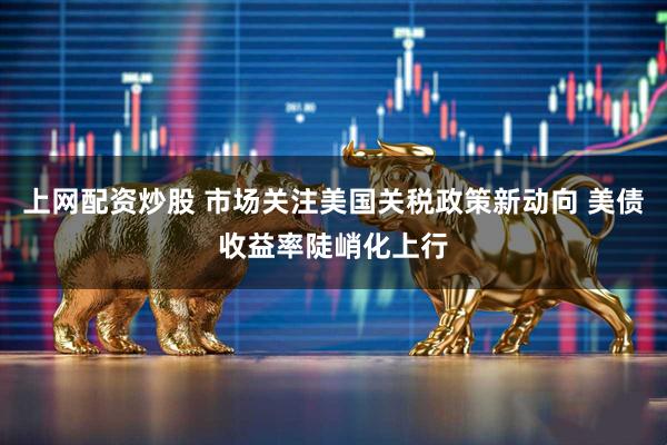 上网配资炒股 市场关注美国关税政策新动向 美债收益率陡峭化上行
