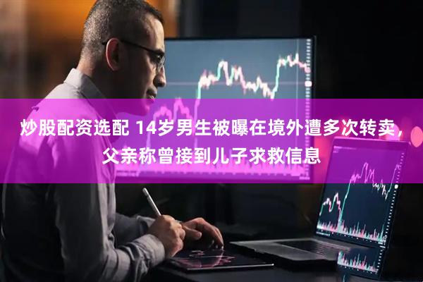 炒股配资选配 14岁男生被曝在境外遭多次转卖，父亲称曾接到儿子求救信息