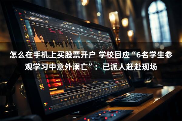 怎么在手机上买股票开户 学校回应“6名学生参观学习中意外溺亡”：已派人赶赴现场