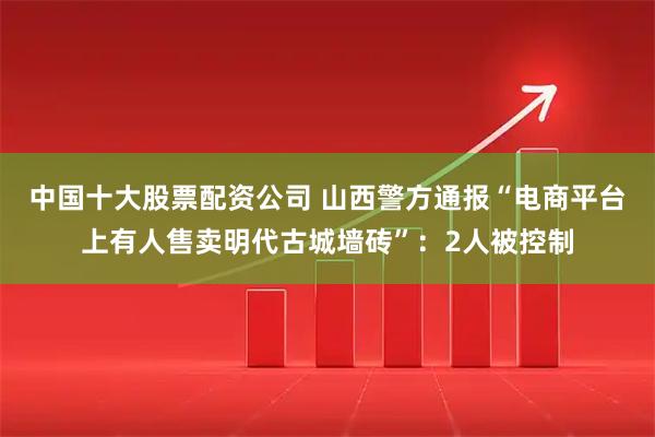中国十大股票配资公司 山西警方通报“电商平台上有人售卖明代古城墙砖”：2人被控制