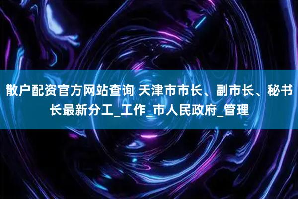 散户配资官方网站查询 天津市市长、副市长、秘书长最新分工_工作_市人民政府_管理
