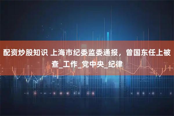 配资炒股知识 上海市纪委监委通报，曾国东任上被查_工作_党中央_纪律