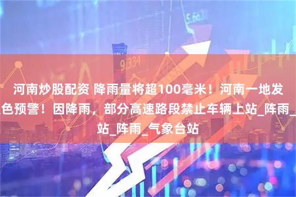 河南炒股配资 降雨量将超100毫米！河南一地发布暴雨红色预警！因降雨，部分高速路段禁止车辆上站_阵雨_气象台站