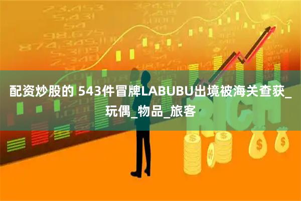 配资炒股的 543件冒牌LABUBU出境被海关查获_玩偶_物品_旅客