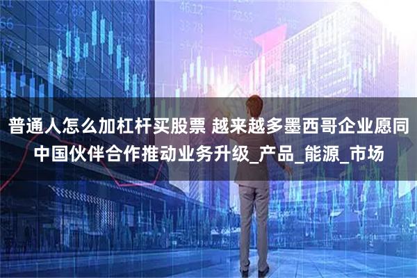 普通人怎么加杠杆买股票 越来越多墨西哥企业愿同中国伙伴合作推动业务升级_产品_能源_市场