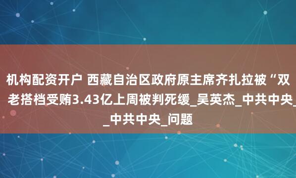 机构配资开户 西藏自治区政府原主席齐扎拉被“双开”，老搭档受贿3.43亿上周被判死缓_吴英杰_中共中央_问题