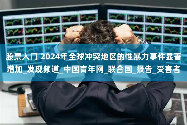 股票入门 2024年全球冲突地区的性暴力事件显著增加_发现频道_中国青年网_联合国_报告_受害者