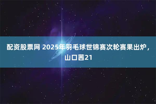 配资股票网 2025年羽毛球世锦赛次轮赛果出炉，山口茜21