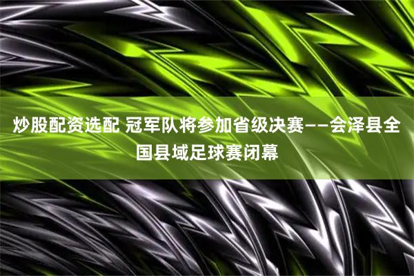 炒股配资选配 冠军队将参加省级决赛——会泽县全国县域足球赛闭幕