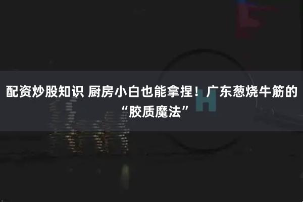 配资炒股知识 厨房小白也能拿捏！广东葱烧牛筋的 “胶质魔法”