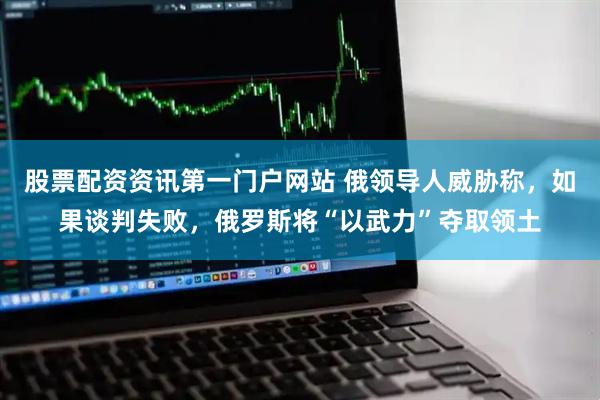 股票配资资讯第一门户网站 俄领导人威胁称，如果谈判失败，俄罗斯将“以武力”夺取领土